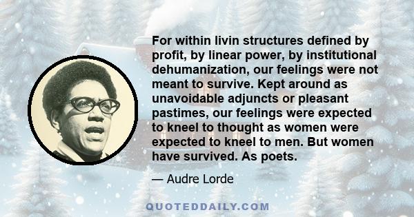 For within livin structures defined by profit, by linear power, by institutional dehumanization, our feelings were not meant to survive. Kept around as unavoidable adjuncts or pleasant pastimes, our feelings were