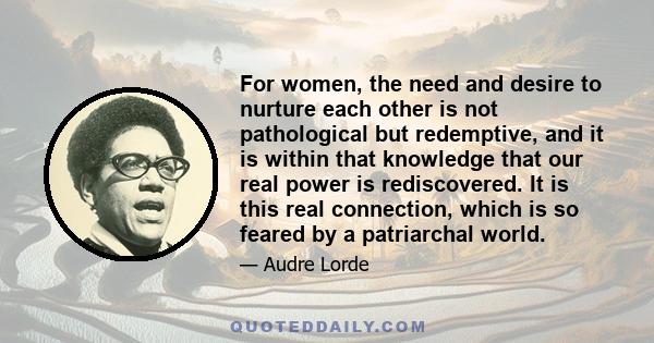 For women, the need and desire to nurture each other is not pathological but redemptive, and it is within that knowledge that our real power is rediscovered. It is this real connection, which is so feared by a