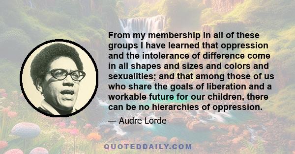 From my membership in all of these groups I have learned that oppression and the intolerance of difference come in all shapes and sizes and colors and sexualities; and that among those of us who share the goals of