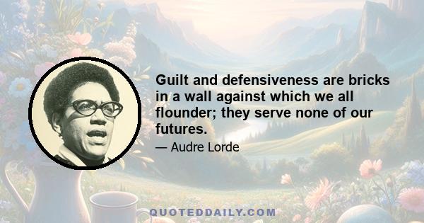 Guilt and defensiveness are bricks in a wall against which we all flounder; they serve none of our futures.