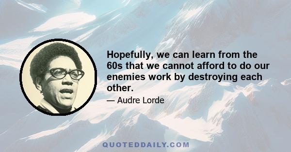 Hopefully, we can learn from the 60s that we cannot afford to do our enemies work by destroying each other.