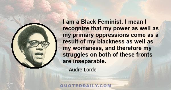 I am a Black Feminist. I mean I recognize that my power as well as my primary oppressions come as a result of my blackness as well as my womaness, and therefore my struggles on both of these fronts are inseparable.