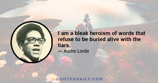 I am a bleak heroism of words that refuse to be buried alive with the liars.