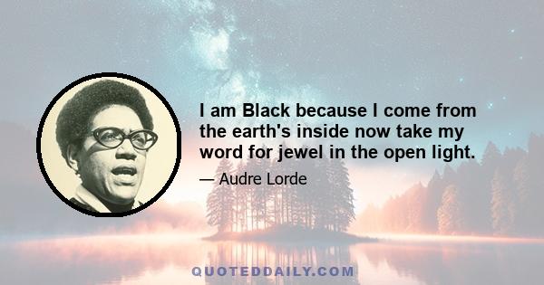 I am Black because I come from the earth's inside now take my word for jewel in the open light.