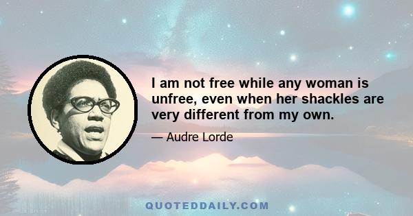 I am not free while any woman is unfree, even when her shackles are very different from my own.