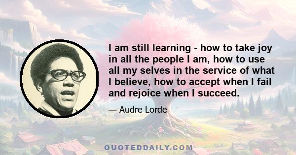 I am still learning - how to take joy in all the people I am, how to use all my selves in the service of what I believe, how to accept when I fail and rejoice when I succeed.