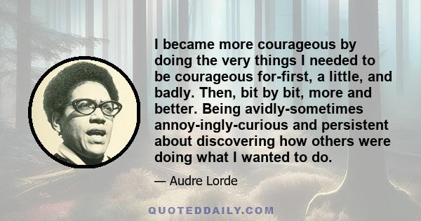 I became more courageous by doing the very things I needed to be courageous for-first, a little, and badly. Then, bit by bit, more and better. Being avidly-sometimes annoy-ingly-curious and persistent about discovering