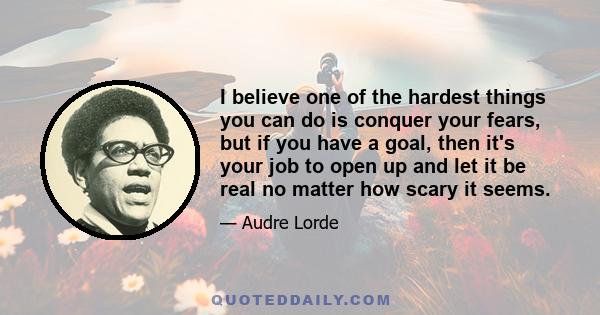 I believe one of the hardest things you can do is conquer your fears, but if you have a goal, then it's your job to open up and let it be real no matter how scary it seems.