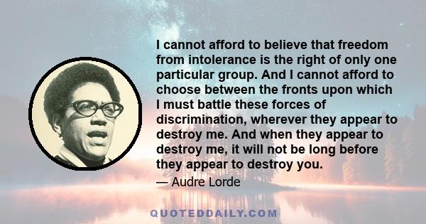 I cannot afford to believe that freedom from intolerance is the right of only one particular group. And I cannot afford to choose between the fronts upon which I must battle these forces of discrimination, wherever they 