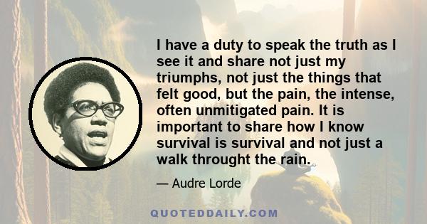 I have a duty to speak the truth as I see it and share not just my triumphs, not just the things that felt good, but the pain, the intense, often unmitigated pain. It is important to share how I know survival is