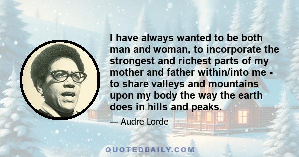 I have always wanted to be both man and woman, to incorporate the strongest and richest parts of my mother and father within/into me - to share valleys and mountains upon my body the way the earth does in hills and