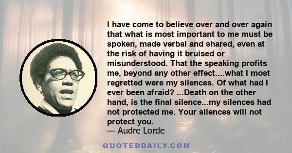 I have come to believe over and over again that what is most important to me must be spoken, made verbal and shared, even at the risk of having it bruised or misunderstood. That the speaking profits me, beyond any other 