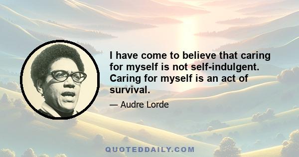 I have come to believe that caring for myself is not self-indulgent. Caring for myself is an act of survival.