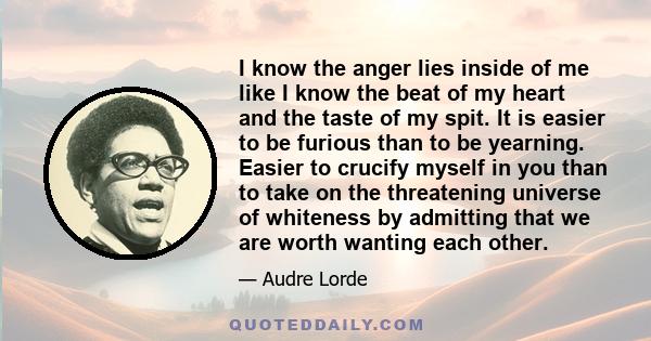 I know the anger lies inside of me like I know the beat of my heart and the taste of my spit. It is easier to be furious than to be yearning. Easier to crucify myself in you than to take on the threatening universe of