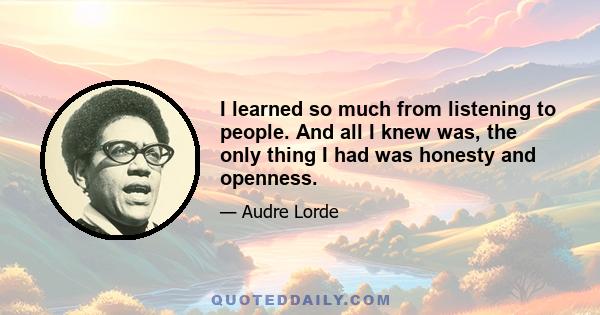 I learned so much from listening to people. And all I knew was, the only thing I had was honesty and openness.