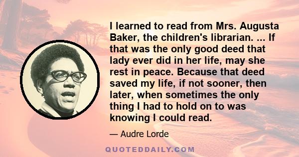 I learned to read from Mrs. Augusta Baker, the children's librarian. ... If that was the only good deed that lady ever did in her life, may she rest in peace. Because that deed saved my life, if not sooner, then later,