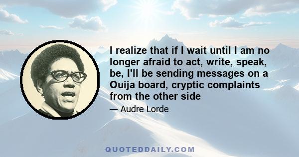 I realize that if I wait until I am no longer afraid to act, write, speak, be, I'll be sending messages on a Ouija board, cryptic complaints from the other side