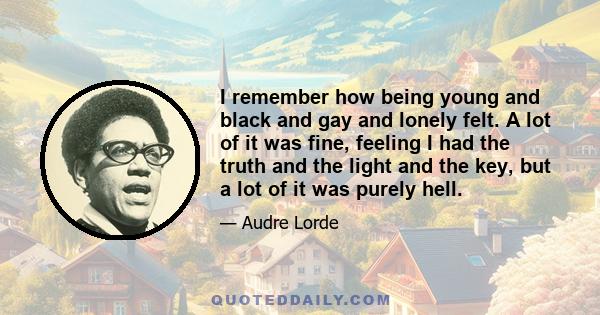 I remember how being young and black and gay and lonely felt. A lot of it was fine, feeling I had the truth and the light and the key, but a lot of it was purely hell.