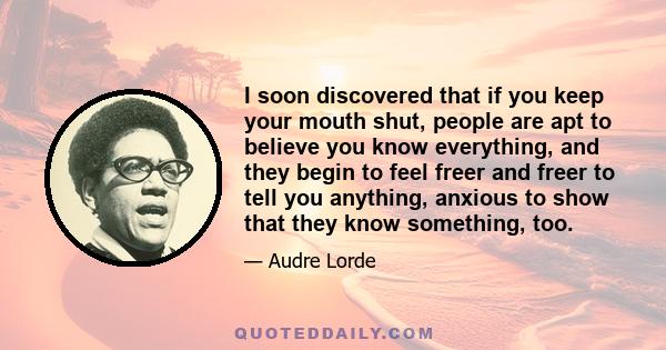 I soon discovered that if you keep your mouth shut, people are apt to believe you know everything, and they begin to feel freer and freer to tell you anything, anxious to show that they know something, too.