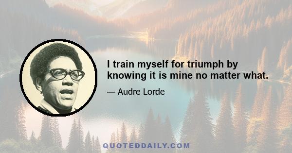 I train myself for triumph by knowing it is mine no matter what.