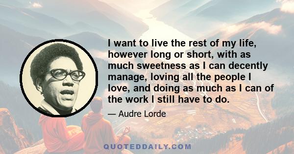 I want to live the rest of my life, however long or short, with as much sweetness as I can decently manage, loving all the people I love, and doing as much as I can of the work I still have to do.