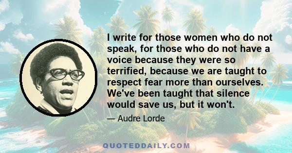 I write for those women who do not speak, for those who do not have a voice because they were so terrified, because we are taught to respect fear more than ourselves. We've been taught that silence would save us, but it 