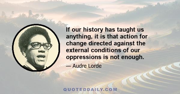 If our history has taught us anything, it is that action for change directed against the external conditions of our oppressions is not enough.