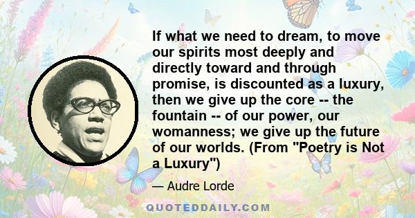 If what we need to dream, to move our spirits most deeply and directly toward and through promise, is discounted as a luxury, then we give up the core -- the fountain -- of our power, our womanness; we give up the