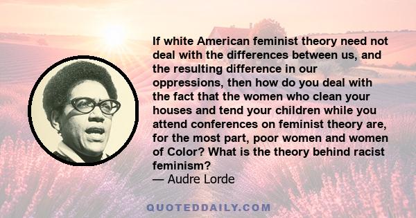 If white American feminist theory need not deal with the differences between us, and the resulting difference in our oppressions, then how do you deal with the fact that the women who clean your houses and tend your