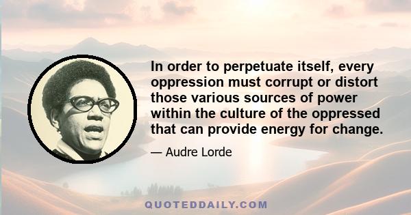 In order to perpetuate itself, every oppression must corrupt or distort those various sources of power within the culture of the oppressed that can provide energy for change.