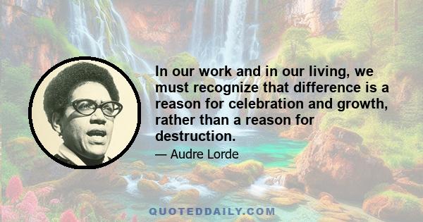 In our work and in our living, we must recognize that difference is a reason for celebration and growth, rather than a reason for destruction.