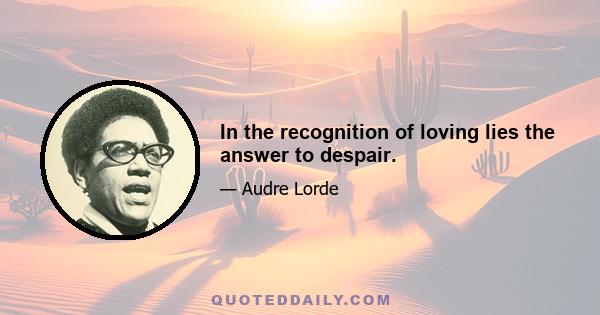 In the recognition of loving lies the answer to despair.