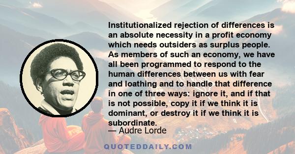 Institutionalized rejection of differences is an absolute necessity in a profit economy which needs outsiders as surplus people. As members of such an economy, we have all been programmed to respond to the human