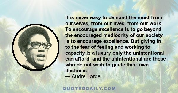 It is never easy to demand the most from ourselves, from our lives, from our work. To encourage excellence is to go beyond the encouraged mediocrity of our society is to encourage excellence. But giving in to the fear