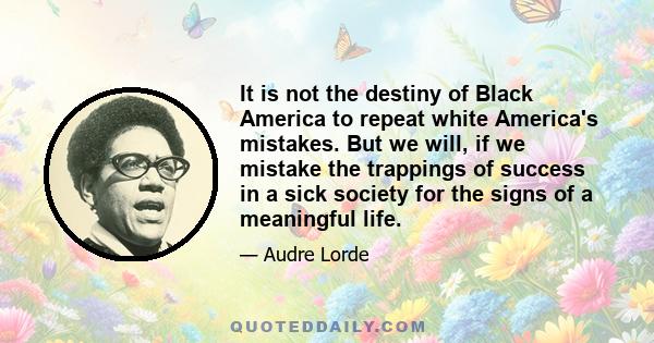 It is not the destiny of Black America to repeat white America's mistakes. But we will, if we mistake the trappings of success in a sick society for the signs of a meaningful life.