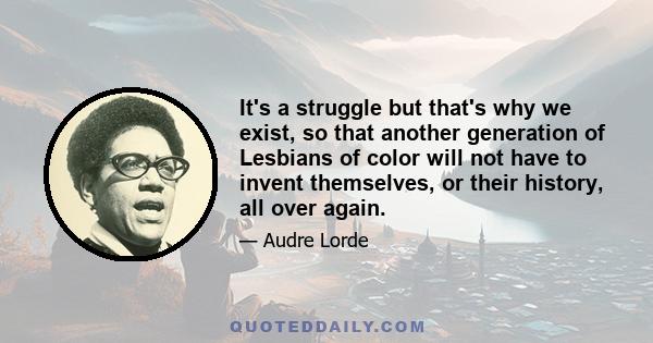 It's a struggle but that's why we exist, so that another generation of Lesbians of color will not have to invent themselves, or their history, all over again.