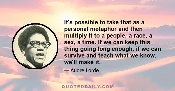 It's possible to take that as a personal metaphor and then multiply it to a people, a race, a sex, a time. If we can keep this thing going long enough, if we can survive and teach what we know, we'll make it.