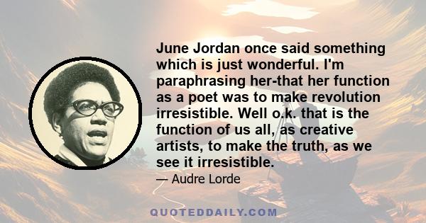 June Jordan once said something which is just wonderful. I'm paraphrasing her-that her function as a poet was to make revolution irresistible. Well o.k. that is the function of us all, as creative artists, to make the