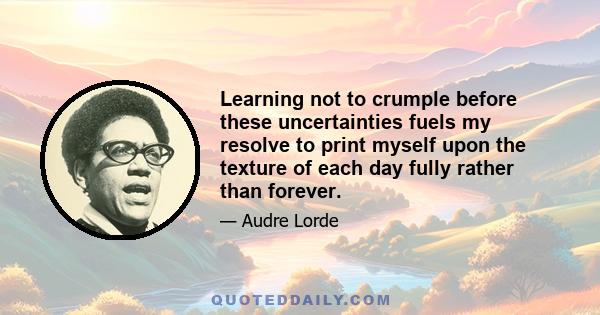 Learning not to crumple before these uncertainties fuels my resolve to print myself upon the texture of each day fully rather than forever.