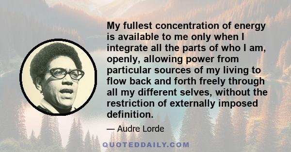 My fullest concentration of energy is available to me only when I integrate all the parts of who I am, openly, allowing power from particular sources of my living to flow back and forth freely through all my different