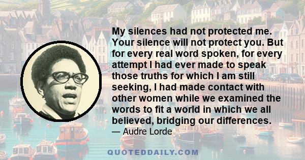 My silences had not protected me. Your silence will not protect you. But for every real word spoken, for every attempt I had ever made to speak those truths for which I am still seeking, I had made contact with other