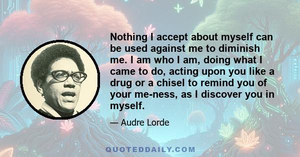 Nothing I accept about myself can be used against me to diminish me. I am who I am, doing what I came to do, acting upon you like a drug or a chisel to remind you of your me-ness, as I discover you in myself.