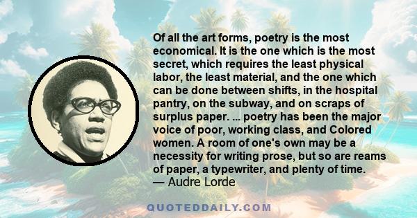 Of all the art forms, poetry is the most economical. It is the one which is the most secret, which requires the least physical labor, the least material, and the one which can be done between shifts, in the hospital