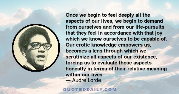 Once we begin to feel deeply all the aspects of our lives, we begin to demand from ourselves and from our life-pursuits that they feel in accordance with that joy which we know ourselves to be capable of. Our erotic