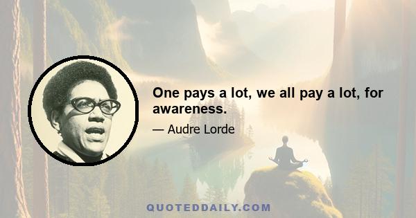 One pays a lot, we all pay a lot, for awareness.