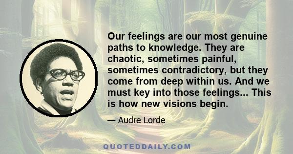 Our feelings are our most genuine paths to knowledge. They are chaotic, sometimes painful, sometimes contradictory, but they come from deep within us. And we must key into those feelings... This is how new visions begin.