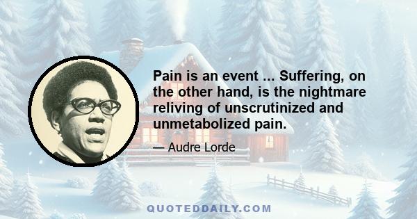 Pain is an event ... Suffering, on the other hand, is the nightmare reliving of unscrutinized and unmetabolized pain.