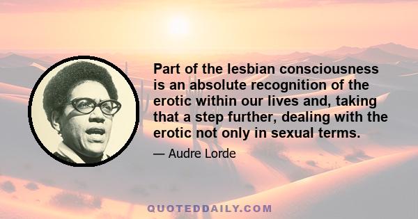 Part of the lesbian consciousness is an absolute recognition of the erotic within our lives and, taking that a step further, dealing with the erotic not only in sexual terms.