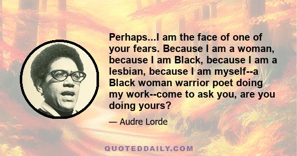 Perhaps...I am the face of one of your fears. Because I am a woman, because I am Black, because I am a lesbian, because I am myself--a Black woman warrior poet doing my work--come to ask you, are you doing yours?