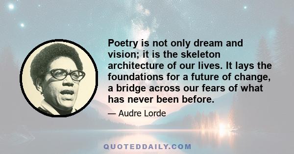 Poetry is not only dream and vision; it is the skeleton architecture of our lives. It lays the foundations for a future of change, a bridge across our fears of what has never been before.